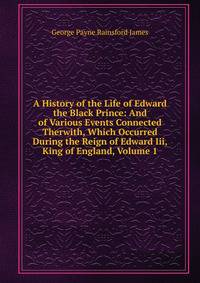 A History of the Life of Edward the Black Prince: And of Various Events Connected Therwith, Which Occurred During the Reign of Edward Iii, King of England, Volume 1