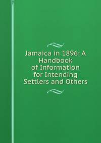 Jamaica in 1896: A Handbook of Information for Intending Settlers and Others