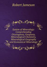 System of Mineralogy: Comprehending Oryctognosy, Geognosy, Mineralogical Chemistry, Mineralogical Geography and Economical Mineralogy