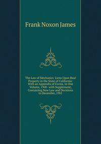 The Law of Mechanics' Liens Upon Real Property in the State of California: With an Appendix of Forms, in One Volume, 1900- with Supplement, Containing New Law and Decisions to December, 1901