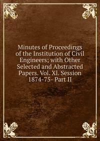 Minutes of Proceedings of the Institution of Civil Engineers; with Other Selected and Abstracted Papers. Vol. Xl. Session 1874-75- Part II