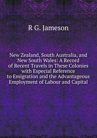New Zealand, South Australia, and New South Wales: A Record of Recent Travels in These Colonies with Especial Reference to Emigration and the Advantageous Employment of Labour and Capital