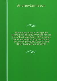 Elementary Manual On Applied Mechanics Specially Arranged for the Use of First-Year Board of Education, South Kensington, City and Guilds of London Institute, Colonial and Other Engineering Students