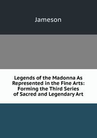Legends of the Madonna As Represented in the Fine Arts: Forming the Third Series of Sacred and Legendary Art