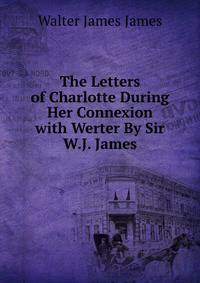 The Letters of Charlotte During Her Connexion with Werter By Sir W.J. James.
