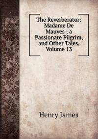 The Reverberator: Madame De Mauves ; a Passionate Pilgrim, and Other Tales, Volume 13