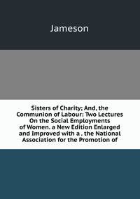 Sisters of Charity; And, the Communion of Labour: Two Lectures On the Social Employments of Women. a New Edition Enlarged and Improved with a . the National Association for the Promotion of