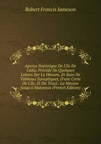 Aper?u Statistique De L'?le De Cuba: Pr?c?d? De Quelques Lettres Sur La Havane, Et Suivi De Tableaux Synoptiques, D'une Carte De L'?le, Et Du Trac? . La Havane Jusqu'? Matanzas (French Edition)