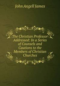 The Christian Professor Addressed: In a Series of Counsels and Cautions to the Members of Christian Churches