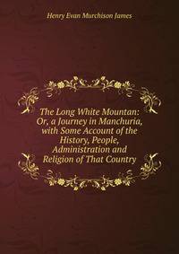 The Long White Mountan: Or, a Journey in Manchuria, with Some Account of the History, People, Administration and Religion of That Country