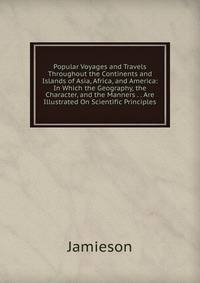 Popular Voyages and Travels Throughout the Continents and Islands of Asia, Africa, and America: In Which the Geography, the Character, and the Manners . . Are Illustrated On Scientific Principles