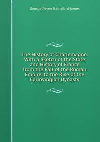 The History of Charlemagne: With a Sketch of the State and History of France from the Fall of the Roman Empire, to the Rise of the Carlovingian Dynasty