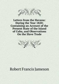 Letters from the Havana: During the Year 1820; Containing an Account of the Present State of the Island of Cuba, and Observations On the Slave Trade