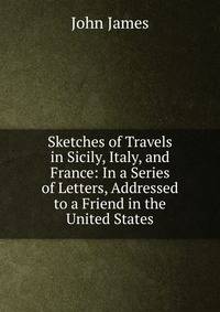 Sketches of Travels in Sicily, Italy, and France: In a Series of Letters, Addressed to a Friend in the United States