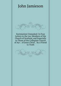 Socinianism Unmasked: In Four Letters to the Lay-Members of the Church of Scotland, and Especially to Those of the Collegiate Church of Ayr: . of Jesus Christ. . by a Friend to Truth
