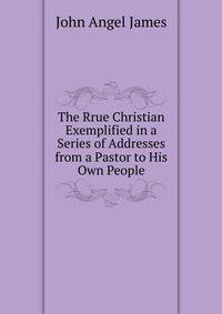 The Rrue Christian Exemplified in a Series of Addresses from a Pastor to His Own People