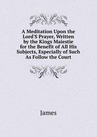 A Meditation Upon the Lord'S Prayer, Written by the Kings Maiestie for the Benefit of All His Subjects, Especially of Such As Follow the Court