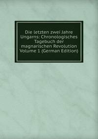 Die letzten zwei Jahre Ungarns: Chronologisches Tagebuch der magnarischen Revolution Volume 1 (German Edition)