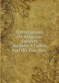 Conversations On Religious Subjects Between A Father And His Two Sons
