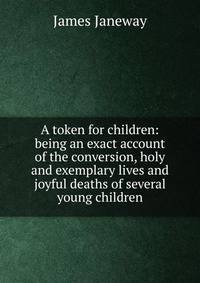 A token for children: being an exact account of the conversion, holy and exemplary lives and joyful deaths of several young children