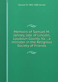 Memoirs of Samuel M. Janney, late of Lincoln, Loudoun County, Va. ; a minister in the Religious Society of Friends
