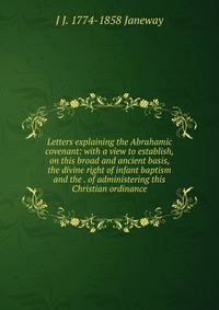 Letters explaining the Abrahamic covenant: with a view to establish, on this broad and ancient basis, the divine right of infant baptism and the . of administering this Christian ordinance