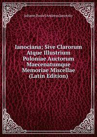 Ianociana; Sive Clarorum Atque Illustrium Poloniae Auctorum Maecenatumque Memoriae Miscellae (Latin Edition)