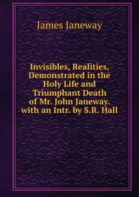 Invisibles, Realities, Demonstrated in the Holy Life and Triumphant Death of Mr. John Janeway. with an Intr. by S.R. Hall