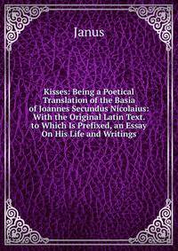 Kisses: Being a Poetical Translation of the Basia of Joannes Secundus Nicolaius: With the Original Latin Text. to Which Is Prefixed, an Essay On His Life and Writings
