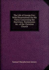 The Life of George Fox: With Dissertations On His Views Concerning the Doctrines, Testimonies &amp;c. of the Christian Church