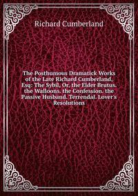 The Posthumous Dramatick Works of the Late Richard Cumberland, Esq: The Sybil, Or, the Elder Brutus. the Walloons. the Confession. the Passive Husband. Terrendal. Lover's Resolutions