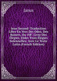 Jean Second: Traduction Libre En Vers Des Odes, Des Baisers, Du 10F. Livre Des Elegies, Etdes Trois Elegies Solennelles; Avec Le Texte Latin (French Edition)