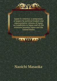 Japan to America: a symposium of papers by political leaders and representative citizens of Japan on conditions in Japan and on the relations between Japan and the United States