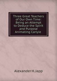 Three Great Teachers of Our Own Time: Being an Attempt to Deduce the Spirit and Purpose Animating Carlyie .