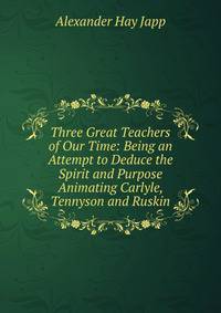 Three Great Teachers of Our Time: Being an Attempt to Deduce the Spirit and Purpose Animating Carlyle, Tennyson and Ruskin