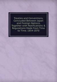 Treaties and Conventions, Concluded Between Japan and Foreign Nations, Together with Notifications &amp; Regulations Made from Time to Time. 1854-1870