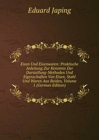 Eisen Und Eisenwaren: Praktische Anleitung Zur Kenntnis Der Darstellung-Methoden Und Eigenschaften Von Eisen, Stahl Und Waren Aus Beiden, Volume 1 (German Edition)