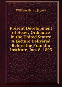 Present Development of Heavy Ordnance in the United States: A Lecture Delivered Before the Franklin Institute, Jan. 6, 1893