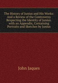 The History of Junius and His Works: And a Review of the Controversy Respecting the Identity of Junius. with an Appendix, Containing Portraits and Sketches by Junius