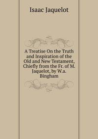 A Treatise On the Truth and Inspiration of the Old and New Testament, Chiefly from the Fr. of M. Jaquelot, by W.a. Bingham