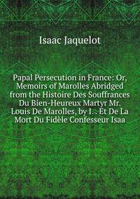 Papal Persecution in France: Or, Memoirs of Marolles Abridged from the Histoire Des Souffrances Du Bien-Heureux Martyr Mr. Louis De Marolles, by I. . Et De La Mort Du Fidele Confesseur Isaa