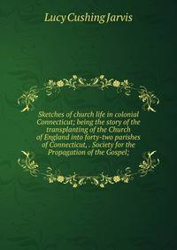 Sketches of church life in colonial Connecticut; being the story of the transplanting of the Church of England into forty-two parishes of Connecticut, . Society for the Propagation of the Gospel;