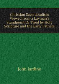 Christian Sacerdotalism Viewed from a Layman's Standpoint Or Tried by Holy Scripture and the Early Fathers