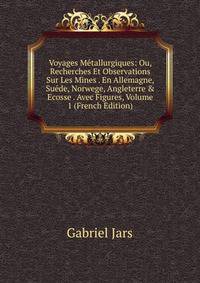 Voyages M?tallurgiques: Ou, Recherches Et Observations Sur Les Mines . En Allemagne, Su?de, Norwege, Angleterre &amp; Ecosse . Avec Figures, Volume 1 (French Edition)