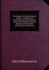 The Glyptic; Or, Musee Phusee Glyptic: A Scrap Book of Jottings from Stratford-On-Avon and Elsewhere, with an Attempt at Description of Henry Jone's Museum