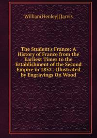 The Student's France: A History of France from the Earliest Times to the Establishment of the Second Empire in 1852 : Illustrated by Engravings On Wood
