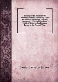 History of the Hawaiian Or Sandwich Islands, Embracing Their Antiquities, Mythology, Legends, Discovery, . Civil, Religious and Political History, . Traditionary Period to the Present Time