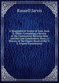 A Biographical Notice of Com. Jesse D. Elliot: Containing a Review of the Controversy Between Him and the Late Commodore Perry; a History of the Figure-Head of the U. S. Frigate Constitution