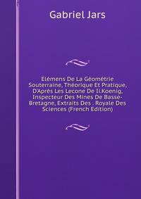 El?mens De La G?om?trie Souterraine, Th?orique Et Pratique, D'Apr?s Les Lecone De Ii.Koenig, Inspecteur Des Mines De Basse-Bretagne, Extraits Des . Royale Des Sciences (French Edition)
