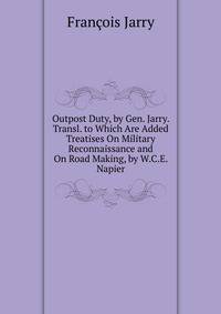 Outpost Duty, by Gen. Jarry. Transl. to Which Are Added Treatises On Military Reconnaissance and On Road Making, by W.C.E. Napier